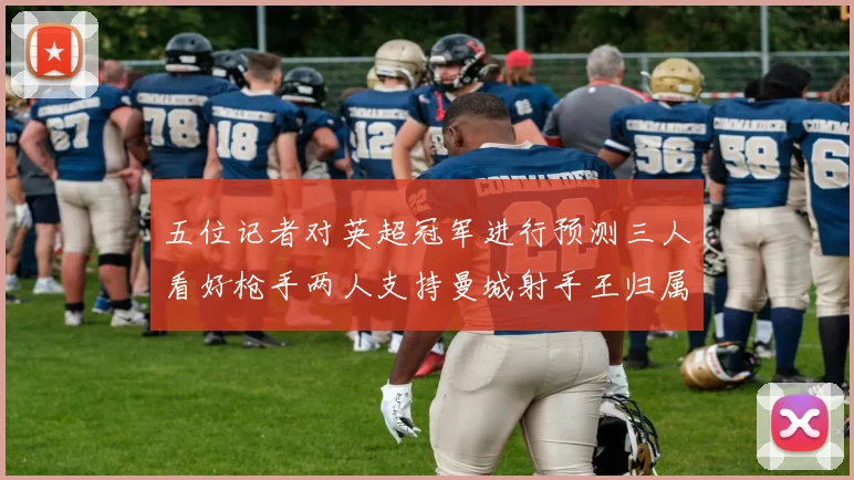 五位记者对英超冠军进行预测三人看好枪手两人支持曼城射手王归属无疑