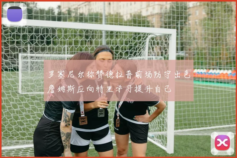 罗塞尼尔称赞德拉普前场防守出色詹姆斯应向特里学习提升自己
