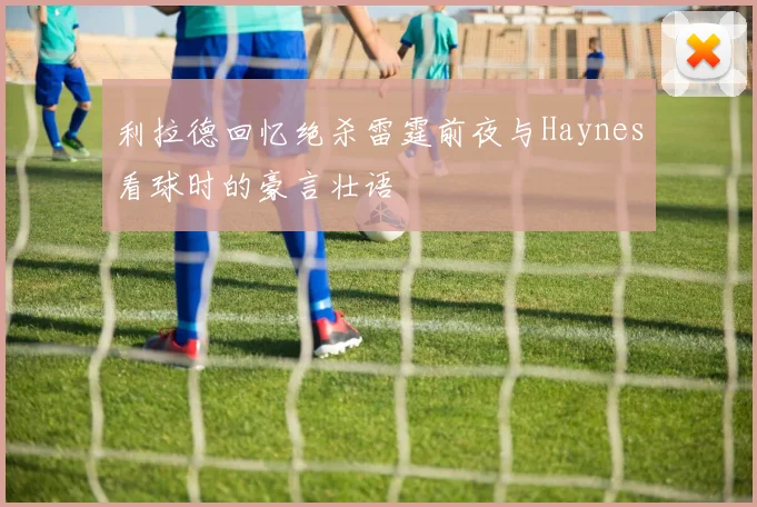 利拉德回忆绝杀雷霆前夜与Haynes看球时的豪言壮语