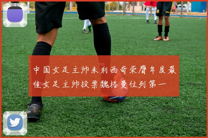 中国女足主帅米利西奇荣膺年度最佳女足主帅投票魏格曼位列第一