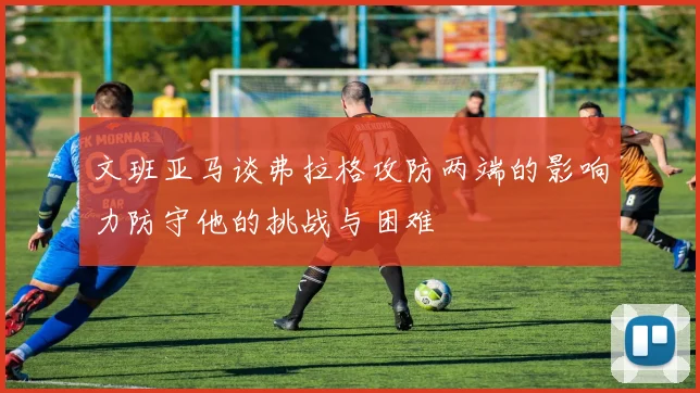 文班亚马谈弗拉格攻防两端的影响力防守他的挑战与困难