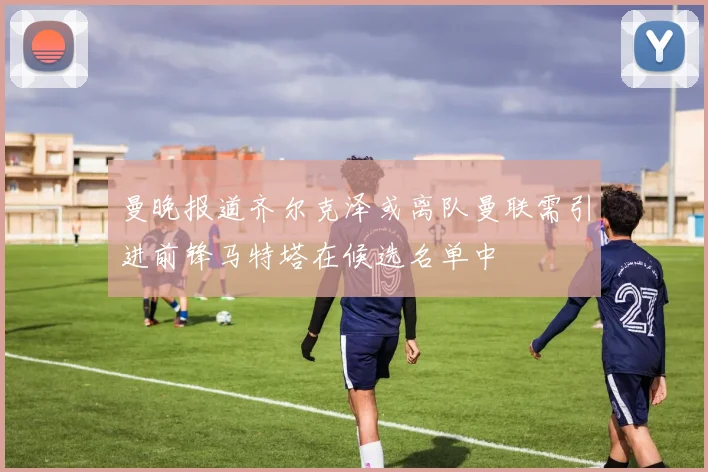 曼晚报道齐尔克泽或离队曼联需引进前锋马特塔在候选名单中