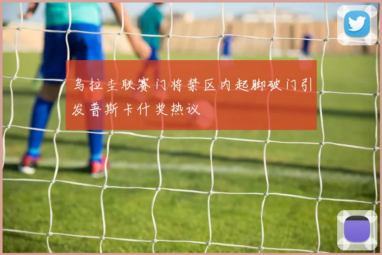 乌拉圭联赛门将禁区内起脚破门引发普斯卡什奖热议