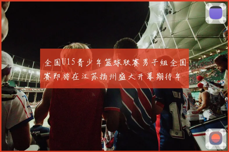 全国U15青少年篮球联赛男子组全国赛即将在江苏扬州盛大开幕期待年轻球员的精彩表现
