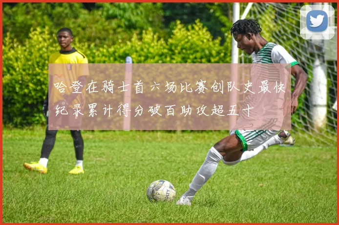 哈登在骑士首六场比赛创队史最快纪录累计得分破百助攻超五十
