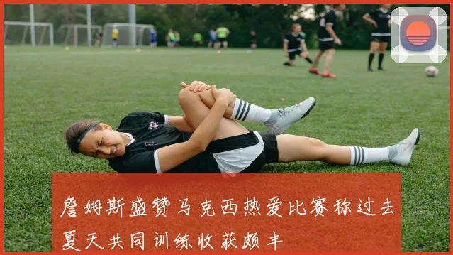 詹姆斯盛赞马克西热爱比赛称过去夏天共同训练收获颇丰