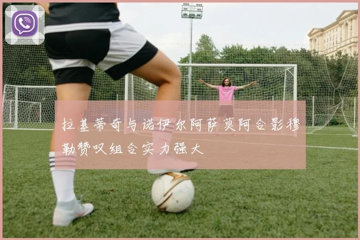 拉基蒂奇与诺伊尔阿萨莫阿合影穆勒赞叹组合实力强大