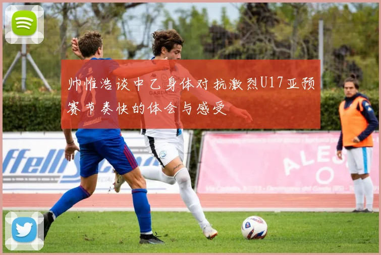 帅惟浩谈中乙身体对抗激烈U17亚预赛节奏快的体会与感受