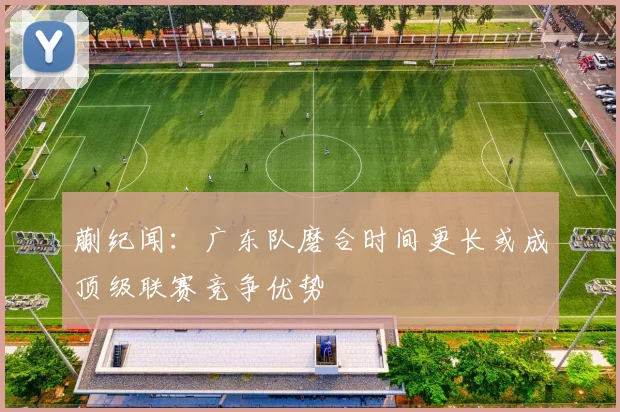 蒯纪闻：广东队磨合时间更长或成顶级联赛竞争优势
