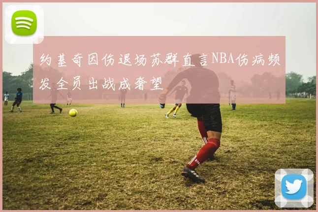 约基奇因伤退场苏群直言NBA伤病频发全员出战成奢望