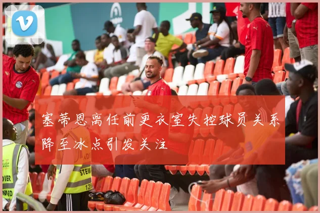 塞蒂恩离任前更衣室失控球员关系降至冰点引发关注