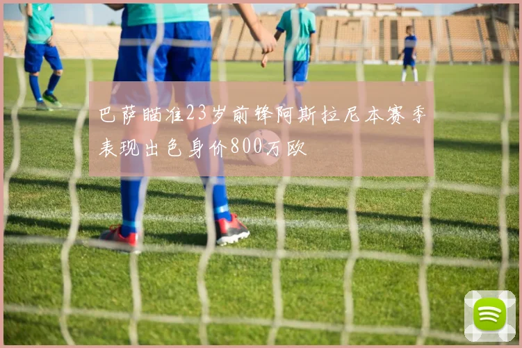巴萨瞄准23岁前锋阿斯拉尼本赛季表现出色身价800万欧