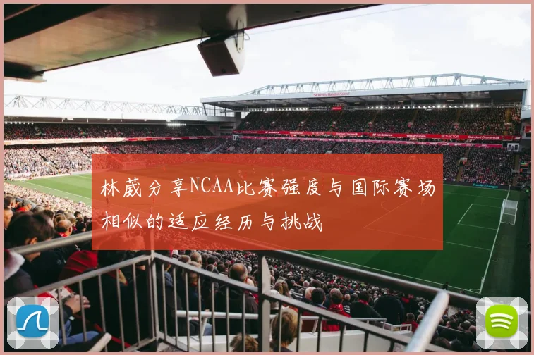 林葳分享NCAA比赛强度与国际赛场相似的适应经历与挑战