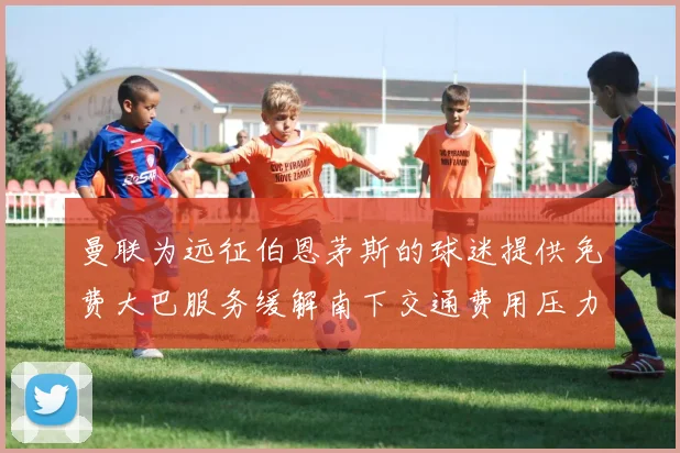 曼联为远征伯恩茅斯的球迷提供免费大巴服务缓解南下交通费用压力