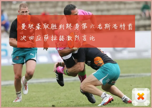 曼联豪取胜利跻身第六名斯洛特首次回应萨拉赫激烈言论